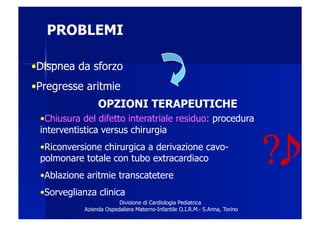 PROBLEMI

• Dispnea da sforzo
• Pregresse aritmie
                 OPZIONI TERAPEUTICHE
 • Chiusura del difetto interatriale residuo: procedura
 interventistica versus chirurgia
 • Riconversione chirurgica a derivazione cavo-
 polmonare totale con tubo extracardiaco
 • Ablazione aritmie transcatetere
                                                                             ?
 • Sorveglianza clinica
                         Divisione di Cardiologia Pediatrica
            Azienda Ospedaliera Materno-Infantile O.I.R.M.- S.Anna, Torino
 
