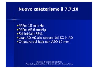 Nuovo cateterismo il 7.7.10


• PAPm 10 mm Hg
• PAPm AS 6 mmHg
• Sat iniziale 85%
• Leak AD-AS allo sbocco del SC in AD
• Chiusura del leak con ASO 10 mm




                  Divisione di Cardiologia Pediatrica
     Azienda Ospedaliera Materno-Infantile O.I.R.M.- S.Anna, Torino
 