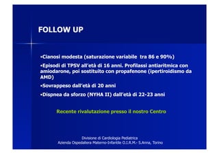 FOLLOW UP


• Cianosi modesta (saturazione variabile tra 86 e 90%)
• Episodi di TPSV all’età di 16 anni. Profilassi antiaritmica con
amiodarone, poi sostituito con propafenone (ipertiroidismo da
AMD)
• Sovrappeso dall’età di 20 anni
• Dispnea da sforzo (NYHA II) dall’età di 22-23 anni


      Recente rivalutazione presso il nostro Centro




                    Divisione di Cardiologia Pediatrica
       Azienda Ospedaliera Materno-Infantile O.I.R.M.- S.Anna, Torino
 
