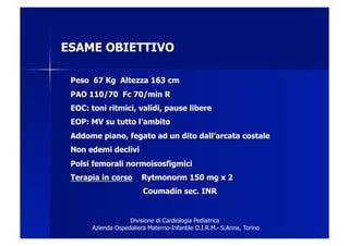ESAME OBIETTIVO

 Peso 67 Kg Altezza 163 cm
 PAO 110/70 Fc 70/min R
 EOC: toni ritmici, validi, pause libere
 EOP: MV su tutto l’ambito
 Addome piano, fegato ad un dito dall’arcata costale
 Non edemi declivi
 Polsi femorali normoisosfigmici
 Terapia in corso        Rytmonorm 150 mg x 2
                         Coumadin sec. INR


                    Divisione di Cardiologia Pediatrica
       Azienda Ospedaliera Materno-Infantile O.I.R.M.- S.Anna, Torino
 