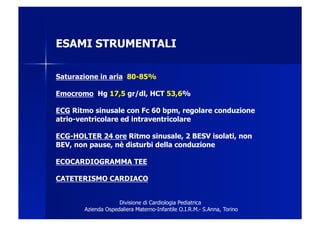 ESAMI STRUMENTALI

Saturazione in aria 80-85%

Emocromo Hg 17,5 gr/dl, HCT 53,6%

ECG Ritmo sinusale con Fc 60 bpm, regolare conduzione
atrio-ventricolare ed intraventricolare

ECG-HOLTER 24 ore Ritmo sinusale, 2 BESV isolati, non
BEV, non pause, nè disturbi della conduzione

ECOCARDIOGRAMMA TEE

CATETERISMO CARDIACO


                    Divisione di Cardiologia Pediatrica
       Azienda Ospedaliera Materno-Infantile O.I.R.M.- S.Anna, Torino
 