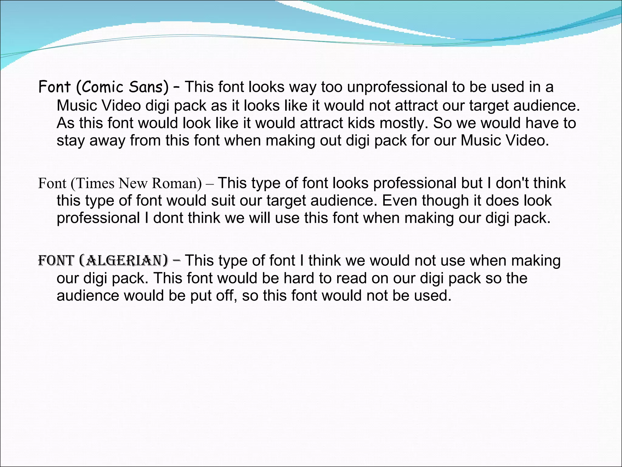 Font (Comic Sans) –  This font looks way too unprofessional to be used in a Music Video digi pack as it looks like it would not attract our target audience. As this font would look like it would attract kids mostly. So we would have to stay away from this font when making out digi pack for our Music Video. Font (Times New Roman) –  This type of font looks professional but I don't think this type of font would suit our target audience. Even though it does look professional I dont think we will use this font when making our digi pack.  Font (Algerian) –  This type of font I think we would not use when making our digi pack. This font would be hard to read on our digi pack so the audience would be put off, so this font would not be used. 