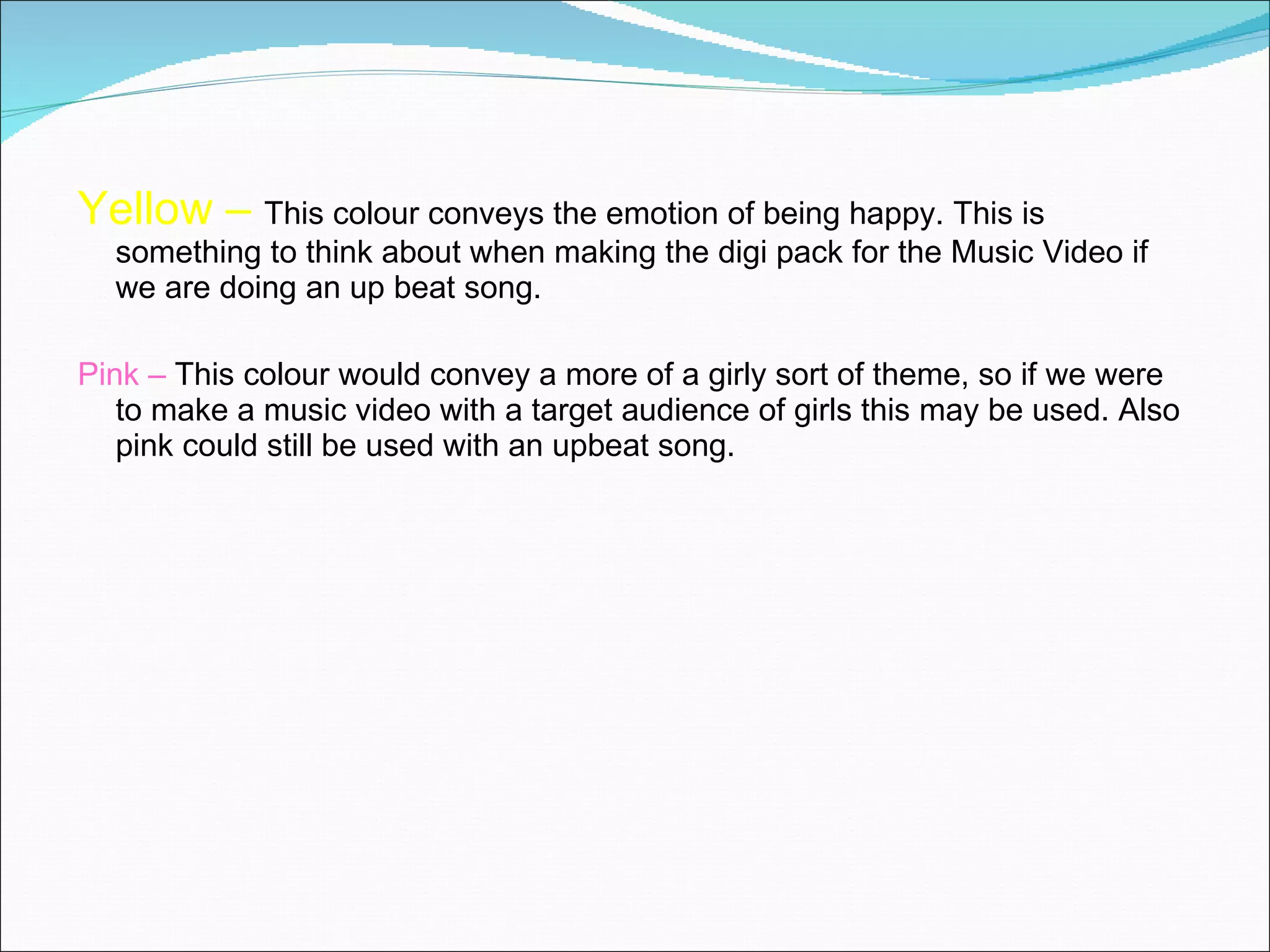 Yellow –  This colour conveys the emotion of being happy. This is something to think about when making the digi pack for the Music Video if we are doing an up beat song. Pink –  This colour would convey a more of a girly sort of theme, so if we were to make a music video with a target audience of girls this may be used. Also pink could still be used with an upbeat song.  