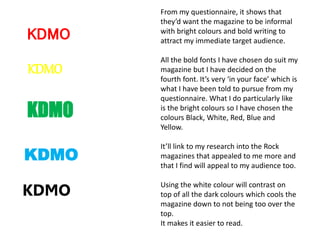 KDMO
KDMO
KDMO
KDMO
KDMO
From my questionnaire, it shows that
they’d want the magazine to be informal
with bright colours and bold writing to
attract my immediate target audience.
All the bold fonts I have chosen do suit my
magazine but I have decided on the
fourth font. It’s very ‘in your face’ which is
what I have been told to pursue from my
questionnaire. What I do particularly like
is the bright colours so I have chosen the
colours Black, White, Red, Blue and
Yellow.
It’ll link to my research into the Rock
magazines that appealed to me more and
that I find will appeal to my audience too.
Using the white colour will contrast on
top of all the dark colours which cools the
magazine down to not being too over the
top.
It makes it easier to read.
 