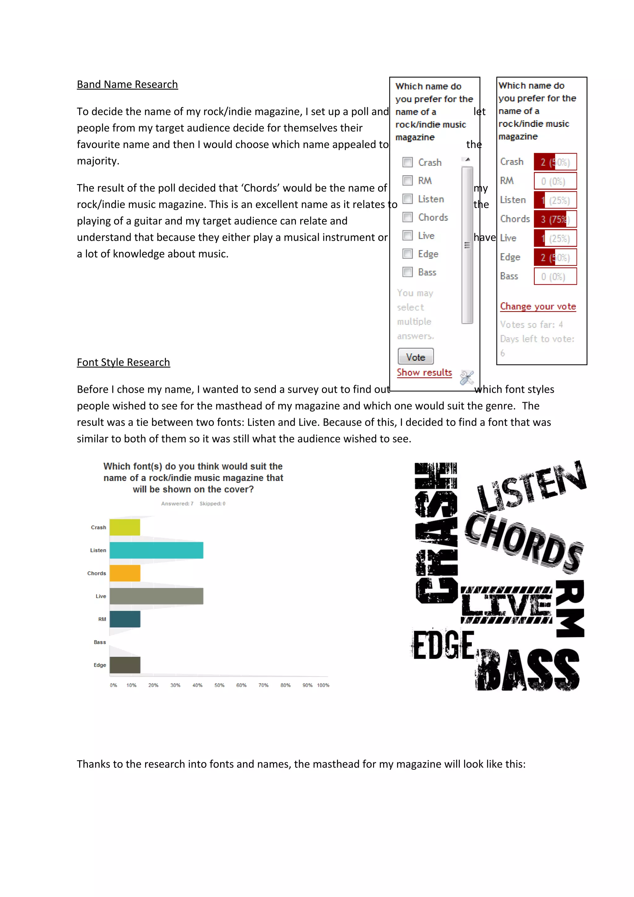 Band Name Research
To decide the name of my rock/indie magazine, I set up a poll and let
people from my target audience decide for themselves their
favourite name and then I would choose which name appealed to the
majority.
The result of the poll decided that ‘Chords’ would be the name of my
rock/indie music magazine. This is an excellent name as it relates to the
playing of a guitar and my target audience can relate and
understand that because they either play a musical instrument or have
a lot of knowledge about music.
Font Style Research
Before I chose my name, I wanted to send a survey out to find out which font styles
people wished to see for the masthead of my magazine and which one would suit the genre. The
result was a tie between two fonts: Listen and Live. Because of this, I decided to find a font that was
similar to both of them so it was still what the audience wished to see.
Thanks to the research into fonts and names, the masthead for my magazine will look like this: