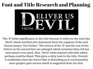Font and Title Research and Planning 
The 'D' holds significance in the title because it refers to the next line
'Devil' which conflicts the statement from the segment of the well
known prayer 'Our Father.' The letters of the 'D' and the rest of the
letters on the second line are enlarged which connotes that evil has
more power over good. Also, 'Devil' looks stained with dots which
perhaps could be blood. This gives a dirty look to the title. Overall,
it establishes that the horror film is disturbing as it could possibly
have graphic gore scenes which is suggested from the title.
 