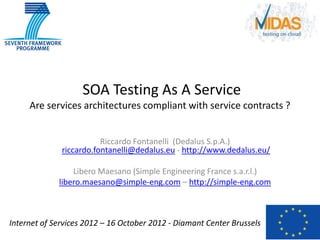 SOA Testing As A Service
     Are services architectures compliant with service contracts ?


                         Riccardo Fontanelli (Dedalus S.p.A.)
              riccardo.fontanelli@dedalus.eu - http://www.dedalus.eu/

                 Libero Maesano (Simple Engineering France s.a.r.l.)
             libero.maesano@simple-eng.com – http://simple-eng.com



Internet of Services 2012 – 16 October 2012 - Diamant Center Brussels
 