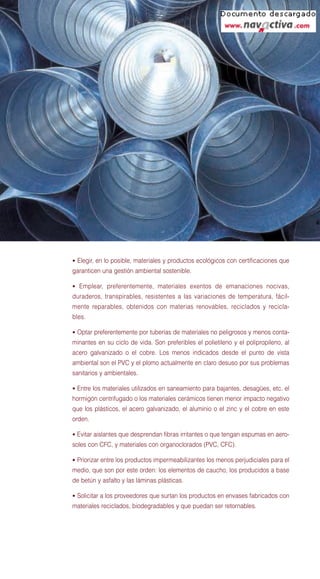 • Elegir, en lo posible, materiales y productos ecológicos con certificaciones que
garanticen una gestión ambiental sostenible.

• Emplear, preferentemente, materiales exentos de emanaciones nocivas,
duraderos, transpirables, resistentes a las variaciones de temperatura, fácil-
mente reparables, obtenidos con materias renovables, reciclados y recicla-
bles.

• Optar preferentemente por tuberías de materiales no peligrosos y menos conta-
minantes en su ciclo de vida. Son preferibles el polietileno y el polipropileno, al
acero galvanizado o el cobre. Los menos indicados desde el punto de vista
ambiental son el PVC y el plomo actualmente en claro desuso por sus problemas
sanitarios y ambientales.

• Entre los materiales utilizados en saneamiento para bajantes, desagües, etc. el
hormigón centrifugado o los materiales cerámicos tienen menor impacto negativo
que los plásticos, el acero galvanizado, el aluminio o el zinc y el cobre en este
orden.

• Evitar aislantes que desprendan fibras irritantes o que tengan espumas en aero-
soles con CFC, y materiales con organoclorados (PVC, CFC).

• Priorizar entre los productos impermeabilizantes los menos perjudiciales para el
medio, que son por este orden: los elementos de caucho, los producidos a base
de betún y asfalto y las láminas plásticas.

• Solicitar a los proveedores que surtan los productos en envases fabricados con
materiales reciclados, biodegradables y que puedan ser retornables.
 