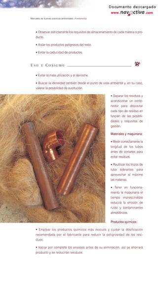 Manuales de buenas prácticas ambientales: Fontanería




    • Observar estrictamente los requisitos de almacenamiento de cada materia o pro-
    ducto.

    • Aislar los productos peligrosos del resto.

    • Evitar la caducidad de productos.



USO      Y   CONSUMO                                                          r
    • Evitar la mala utilización y el derroche.

    • Buscar la idoneidad también desde el punto de vista ambiental y, en su caso,
    valorar la posibilidad de sustitución.

                                                           • Separar los residuos y
                                                           acondicionar un conte-
                                                           nedor para depositar
                                                           cada tipo de residuo en
                                                           función de las posibili-
                                                           dades y requisitos de
                                                           gestión.

                                                           Materiales y maquinaria:

                                                           • Medir correctamente la
                                                           longitud de los tubos
                                                           antes de cortarlos para
                                                           evitar residuos.

                                                           • Reutilizar los trozos de
                                                           tubo sobrantes para
                                                           aprovechar al máximo
                                                           las materias.

                                                           • Tener en funciona-
                                                           miento la maquinaria el
                                                           tiempo imprescindible
                                                           reducirá la emisión de
                                                           ruido y contaminantes
                                                           atmosféricos.

                                                           Productos químicos:

    • Emplear los productos químicos más inocuos y cuidar la dosificación
    recomendada por el fabricante para reducir la peligrosidad de los resi-
    duos.

    • Vaciar por completo los envases antes de su eliminación, así se ahorrará
    producto y se reducirán residuos.
 