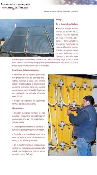 Manuales de buenas prácticas ambientales: Fontanería




                                                           Energía:

                                                           En el desarrollo del trabajo:

                                                           • Ahorrar energía aprove-
                                                           chando al máximo la luz
                                                           natural, usando aparatos
                                                           de bajo consumo, colo-
                                                           cando        temporizadores,
                                                           empleando luminarias de
                                                           máxima eficiencia energé-
                                                           tica (las de carcasa metáli-
                                                           ca son preferibles a las
                                                           plásticas y los reflectores
mejores que los difusores), lámparas de bajo consumo y larga duración; si se
usan tubos fluorescentes no apagarlos y encenderlos con frecuencia, ya que el
mayor consumo se produce en el encendido.

En el diseño de las instalaciones:

• Promover, en lo posible, soluciones
que propicien el uso de energías reno-
vables (calentar el agua con energía
solar) y encaminadas a la reducción del
consumo energético tanto de energía
convencional como renovable (calderas
de calefacción de elevada eficiencia
energética).

• Cuidar especialmente el aislamiento
térmico de las conducciones.

Mantenimiento:

• Realizar revisiones regulares de los
equipos y maquinaria para optimizar el
consumo de energía y minimizar la emi-
sión de gases.

• Limpiar periódicamente las lámparas y
luminarias para optimizar la iluminación.

• Controlar la acometida de agua para
detectar fugas y evitar sobreconsumos
de agua por averías y escapes.

• En el mantenimiento de instalaciones
sustituir los materiales peligrosos para la
salud y ambientalmente nocivos como
amianto, plomo, PVC, etc.
 