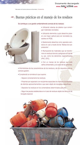 Manuales de buenas prácticas ambientales: Fontanería




Buenas prácticas en el manejo de los residuos
    Se contribuye a una gestión ambientalmente correcta de los residuos:

                                               • Utilizando tuberías de plástico que conten-
                                               gan materiales reciclados.

                                               • Utilizando elementos cuyos desechos pose-
                                               an una mayor aptitud para ser reciclados (ej.
                                               aceites sin PCB).

                                               • Gestionando desechos como aparatos sani-
                                               tarios sin usar a través de las “Bolsas de sub-
                                               productos”.

                                               • Rechazando los materiales que se transfor-
                                               man en residuos tóxicos o peligrosos al final de
                                               su uso, como los elementos organoclorados
                                               (PVC, CFC).

                                               • Con un manejo de los residuos que evite
                                               daños ambientales y a la salud de las personas.

    • Informándose de las características de los residuos y de los requisitos para su
    correcta gestión.

    • Cumpliendo la normativa lo que supone:

         - Separar correctamente los residuos.

         - Presentar por separado o en recipientes especiales los residuos susceptibles
         de distintos aprovechamientos o que sean objeto de recogidas específicas.

         - Depositar los residuos en los contenedores determinados para ello.

         - Seguir las pautas establecidas en el caso de residuos objeto de servicios de
         recogida especial.
 