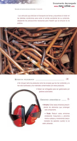 Manuales de buenas prácticas ambientales: Fontanería




    - Los vehículos que efectúen el transporte de tierras y escombros lo harán en
    las debidas condiciones para evitar el vertido accidental de su contenido,
    adoptando las precauciones necesarias para impedir que se ensucie la vía
    pública.




RESIDUOS         PELIGROSOS                                                               0
    • Se incluyen tanto los productos como los envases que los han contenido y no
    han sido reutilizados y los materiales contaminados con estos productos.

                                        • Deben ser entregados para ser gestionados por
                                              gestores autorizados.




                                                E MISIONES        ATMOSFÉRICAS               o
                                                       • Amianto: Evitar estas emisiones prescin-
                                                        diendo de elementos que contengan
                                                          este componente.

                                                          • Ruido: Reducir estas emisiones
                                                          empleando maquinaria y utensilios
                                                          menos ruidosos y manteniendo desco-
                                                         nectados los aparatos cuando no se
                                                       estén utilizando.
 