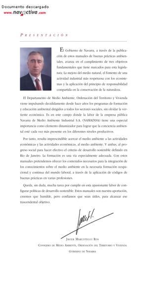 P    R E S E N T A C I Ó N



                                  El Gobierno de Navarra, a través de la publica-
                                ción de estos manuales de buenas prácticas ambien-
                                tales, avanza en el cumplimiento de tres objetivos
                                fundamentales que tiene marcados para esta legisla-
                                tura: La mejora del medio natural, el fomento de una
                                actividad industrial más respetuosa con los ecosiste-
                                mas y la aplicación del principio de responsabilidad
                                compartida en la conservación de la naturaleza.

    El Departamento de Medio Ambiente, Ordenación del Territorio y Vivienda
viene impulsando decididamente desde hace años los programas de formación
y educación ambiental dirigidos a todos los sectores sociales, sin olvidar la ver-
tiente económica. Es en este campo donde la labor de la empresa pública
Navarra de Medio Ambiente Industrial S.A. (NAMAINSA) tiene una especial
importancia como elemento dinamizador para lograr que la conciencia ambien-
tal esté cada vez más presente en los diferentes niveles productivos.

    Por tanto, resulta imprescindible acercar el medio ambiente a las actividades
económicas y las actividades económicas, al medio ambiente. Y ambas, al pro-
greso social para hacer efectivo el criterio de desarrollo sostenible definido en
Río de Janeiro. La formación es una vía especialmente adecuada. Con estos
manuales pretendemos ofrecer los contenidos necesarios para la integración de
los conocimientos sobre el medio ambiente en la necesaria formación ocupa-
cional y continua del mundo laboral, a través de la aplicación de códigos de
buenas prácticas en varias profesiones.

    Queda, sin duda, mucha tarea por cumplir en esta apasionante labor de con-
figurar políticas de desarrollo sostenible. Estos manuales son nuestra aportación,
creemos que humilde, pero confiamos que sean útiles, para alcanzar ese
trascendental objetivo.




                                       J AVIER M ARCOTEGUI R OS
               CONSEJERO   DE   MEDIO AMBIENTE, ORDENACIÓN    DEL   TERRITORIO   Y   VIVIENDA
                                         GOBIERNO   DE   NAVARRA
 