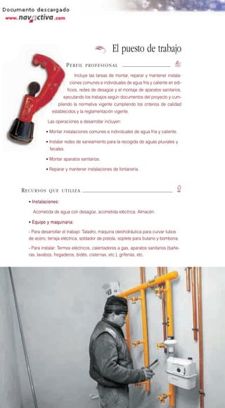 El puesto de trabajo
                        PERFIL   PROFESIONAL                                      `
                           Incluye las tareas de montar, reparar y mantener instala-
                         ciones comunes e individuales de agua fría y caliente en edi-
                        ficios, redes de desagüe y el montaje de aparatos sanitarios,
                     ejecutando los trabajos según documentos del proyecto y cum-
                  pliendo la normativa vigente cumpliendo los criterios de calidad
              establecidos y la reglamentación vigente.

            Las operaciones a desarrollar incluyen:

           • Montar instalaciones comunes e individuales de agua fría y caliente.

           • Instalar redes de saneamiento para la recogida de aguas pluviales y
             fecales.

           • Montar aparatos sanitarios.

           • Reparar y mantener instalaciones de fontanería.




RECURSOS     QUE UTILIZA                                                           E
  • Instalaciones:

    Acometida de agua con desagüe, acometida eléctrica. Almacén.

  • Equipo y maquinaria:

  - Para desarrollar el trabajo: Taladro, máquina oleohidráulica para curvar tubos
  de acero, terraja eléctrica, soldador de pistola, soplete para butano y bombona.

  - Para instalar: Termos eléctricos, calentadores a gas, aparatos sanitarios (bañe-
  ras, lavabos, fregaderos, bidés, cisternas, etc.), griferías, etc.
 