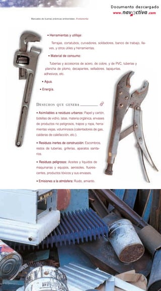 Manuales de buenas prácticas ambientales: Fontanería




              • Herramientas y utillaje:

                  Terrajas, cortatubos, curvadores, soldadores, banco de trabajo, lla-
                ves, y otros útiles y herramientas.

               • Material de consumo:

                Tuberías y accesorios de acero, de cobre, y de PVC, tuberías y
            plancha de plomo, decapantes, selladores, tapajuntas,
            adhesivos, etc.

         • Agua.

       • Energía.




    DESECHOS           QUE GENERA                      f
    • Asimilables a residuos urbanos: Papel y cartón,
    botellas de vidrio, latas, materia orgánica, envases
    de productos no peligrosos, trapos y ropa, herra-
    mientas viejas, voluminosos (calentadores de gas,
    calderas de calefacción, etc.).

    • Residuos inertes de construcción: Escombros,
    restos de tuberías, griferías, aparatos sanita-
    rios.

    • Residuos peligrosos: Aceites y líquidos de
    maquinarias y equipos, aerosoles, fluores-
    centes, productos tóxicos y sus envases.

    • Emisiones a la atmósfera: Ruido, amianto.
 