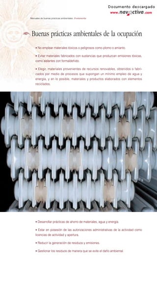 Manuales de buenas prácticas ambientales: Fontanería




 Buenas prácticas ambientales de la ocupación
    • No emplear materiales tóxicos o peligrosos como plomo o amianto.

    • Evitar materiales fabricados con sustancias que produzcan emisiones tóxicas,
    como aislantes con formaldehido.

    • Elegir, materiales provenientes de recursos renovables, obtenidos o fabri-
    cados por medio de procesos que supongan un mínimo empleo de agua y
    energía, y en lo posible, materiales y productos elaborados con elementos
    reciclados.




    • Desarrollar prácticas de ahorro de materiales, agua y energía.

    • Estar en posesión de las autorizaciones administrativas de la actividad como
    licencias de actividad y apertura.

    • Reducir la generación de residuos y emisiones.

    • Gestionar los residuos de manera que se evite el daño ambiental.
 