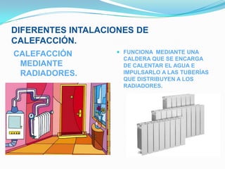DIFERENTES INTALACIONES DE
CALEFACCIÓN.
CALEFACCIÓN         FUNCIONA MEDIANTE UNA
                     CALDERA QUE SE ENCARGA
 MEDIANTE            DE CALENTAR EL AGUA E
 RADIADORES.         IMPULSARLO A LAS TUBERÍAS
                     QUE DISTRIBUYEN A LOS
                     RADIADORES.
 