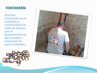 FONTANERÍA
Actividad
relacionada con la
instalación y
mantenimiento de
redes de tuberías
para el
abastecimiento de
agua potable y
evacuación de
aguas residuales.
 