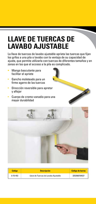 LLAVE DE TUERCAS DE
LAVABO AJUSTABLE
La llave de tuercas de lavabo ajustable aprieta las tuercas que fijan
los grifos a una pila o lavabo con la ventaja de su capacidad de
ajuste, que permite utilizarla con tuercas de diferentes tamaños y en
zonas en las que el acceso a la pila es complicado.
•	 Mango basculante para
facilitar el apriete	
•	 Gancho moleteado para un
firme agarre de las tuercas
•	 Dirección reversible para apretar
y aflojar
•	 Cuerpo de cromo-vanadio para una
mayor durabilidad
Código Descripción Código de barras
0-70-453 Llave de Tuercas de Lavabo Ajustable 3253560704537
 