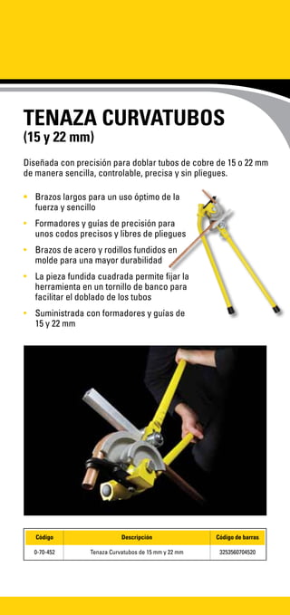 TENAZA CURVATUBOS
(15 y 22 mm)
•	 Brazos largos para un uso óptimo de la
fuerza y sencillo
•	 Formadores y guías de precisión para
unos codos precisos y libres de pliegues
•	 Brazos de acero y rodillos fundidos en
molde para una mayor durabilidad
•	 La pieza fundida cuadrada permite fijar la
herramienta en un tornillo de banco para
facilitar el doblado de los tubos
•	 Suministrada con formadores y guías de
15 y 22 mm
Diseñada con precisión para doblar tubos de cobre de 15 o 22 mm
de manera sencilla, controlable, precisa y sin pliegues.
Código Descripción Código de barras
0-70-452 Tenaza Curvatubos de 15 mm y 22 mm 3253560704520
 