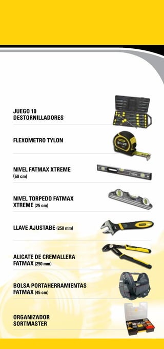 JUEGO 10
DESTORNILLADORES
FLEXOMETRO TYLON
NIVEL FATMAX XTREME
(60 cm)
NIVEL TORPEDO FATMAX
XTREME (25 cm)
LLAVE AJUSTABE (250 mm)
ALICATE DE CREMALLERA
FATMAX (250 mm)
BOLSA PORTAHERRAMIENTAS
FATMAX (45 cm)
ORGANIZADOR
SORTMASTER
 