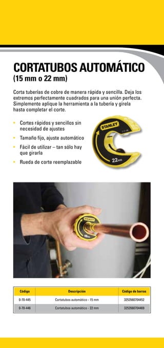 CORTATUBOSAUTOMÁTICO
(15 mm o 22 mm)
Corta tuberías de cobre de manera rápida y sencilla. Deja los
extremos perfectamente cuadrados para una unión perfecta.
Simplemente aplique la herramienta a la tubería y gírela
hasta completar el corte.
•	 Cortes rápidos y sencillos sin
necesidad de ajustes
•	 Tamaño fijo, ajuste automático
•	 Fácil de utilizar – tan sólo hay
que girarla
•	 Rueda de corte reemplazable
Código Descripción Código de barras
0-70-445 Cortatubos automático - 15 mm 3253560704452
0-70-446 Cortatubos automático - 22 mm 3253560704469
 