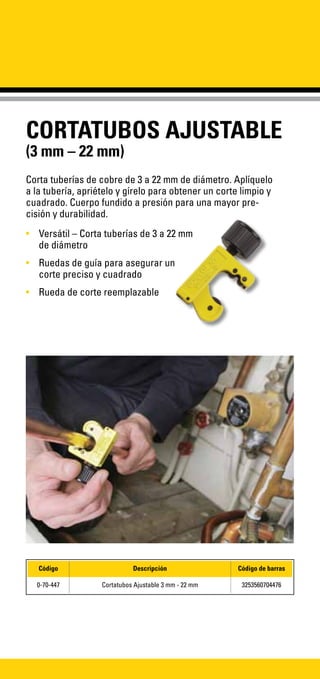 CORTATUBOS AJUSTABLE
(3 mm – 22 mm)
Corta tuberías de cobre de 3 a 22 mm de diámetro. Aplíquelo
a la tubería, apriételo y gírelo para obtener un corte limpio y
cuadrado. Cuerpo fundido a presión para una mayor pre-
cisión y durabilidad.
•	 Versátil – Corta tuberías de 3 a 22 mm
de diámetro
•	 Ruedas de guía para asegurar un
corte preciso y cuadrado
•	 Rueda de corte reemplazable
Código Descripción Código de barras
0-70-447 Cortatubos Ajustable 3 mm - 22 mm 3253560704476
 