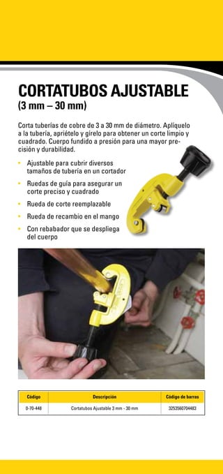 CORTATUBOS AJUSTABLE
(3 mm – 30 mm)
Corta tuberías de cobre de 3 a 30 mm de diámetro. Aplíquelo
a la tubería, apriételo y gírelo para obtener un corte limpio y
cuadrado. Cuerpo fundido a presión para una mayor pre-
cisión y durabilidad.
•	 Ajustable para cubrir diversos
tamaños de tubería en un cortador
•	 Ruedas de guía para asegurar un
corte preciso y cuadrado
•	 Rueda de corte reemplazable
•	 Rueda de recambio en el mango
•	 Con rebabador que se despliega
del cuerpo
Código Descripción Código de barras
0-70-448 Cortatubos Ajustable 3 mm - 30 mm 3253560704483
 