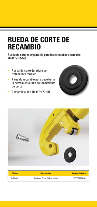 RUEDA DE CORTE DE
RECAMBIO
Rueda de corte reemplazable para los cortatubos ajustables
70-447 y 70-448.
•	 Rueda de corte duradera con
tratamiento térmico
•	 Pieza de recambio para devolver a
la herramienta todo su rendimiento
de corte
•	 Compatible con 70-447 y 70-448
Código Descripción Código de barras
0-70-449 Rueda de Corte de Recambio 3253560704490
 