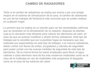 CAMBIO DE RADIADORES
Tanto si el cambio de radiadores se realiza por avería o por una simple
mejora en el sistema de climatización de la casa, el cambio de radiadores
es uno de los trabajos de fontanería más comunes que se suelen realizar
en cualquier hogar.
Lo primero que se realiza es un estudio para ver las necesidades calóricas
que se necesitan en la climatización de un espacio, después se plantea
cual es la ubicación más eficiente para colocar los elementos de calor, en
caso de que se quieran modificar o añadir dichos radiadores. Este tipo de
trabajos por lo sensible que son a posibles fugas es necesario que sea
realizado por especialistas en este tipo de trabajos. Los nuevos radiadores,
deben contar con llaves de cortes, purgadores y válvulas de seguridad
para poder contar con las nuevas medidas de seguridad de este tipo de
elementos. De la misma forma los tubos empleados para llevar el agua
caliente a cada elemento será de los más modernos materiales como es el
caso de el multicapa en vez de materiales más propensos al desgaste
como es el caso de las tuberías de cobre.
 