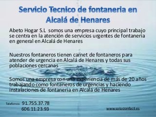 Abeto Hogar S.L somos una empresa cuyo principal trabajo
se centra en la atención de servicios urgentes de fontaneria
en general en Alcalá de Henares
Nuestros fontaneros tienen carnet de fontaneros para
atender de urgencia en Alcalá de Henares y todas sus
poblaciones cercanas
Somos una empresa con una experiencia de más de 20 años
trabajando como fontaneros de urgencias y haciendo
instalaciones de fontaneria en Alcalá de Henares
Telefonos: 91.755.37.78
606.11.23.93 www.solucionfacil.es
 