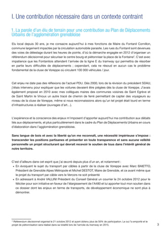 I. Une contribution nécessaire dans un contexte contraint

1. La parole d’un élu de terrain pour une contribution au Plan de Déplacements
Urbains de l’agglomération grenobloise
Elu local depuis 30 ans, je me consacre aujourd’hui à mes fonctions de Maire du Fontanil Cornillon,
commune largement impactée par la circulation automobile parasite. Les rues du Fontanil sont devenues
des voies de délestage durant les heures de pointe, d’où la démarche engagée en 2012 d’organiser un
référendum décisionnel pour sécuriser le centre bourg et piétonniser la place de la Fontaine2. C’est avec
impatience que les Fontanilois attendent l’arrivée de la ligne E du tramway qui permettra de résorber
en partie leurs difficultés de déplacements ; cependant, cela ne résoud en aucun cas le problème
fondamental de la cluse de Voreppe où circulent 100 000 véhicules / jour.



Cet enjeu ne date pas des réflexions de l’actuel PDU. Dès 2000, lors de la révision du précédent SDAU,
j’étais intervenu pour expliquer que les voitures devaient être piégées dès la cluse de Voreppe. J’avais
également proposé en 2010 avec mes collègues maires des communes voisines de Saint Egrève et
de Saint Martin le Vinoux un autre tracé de chemin de ferré permettant de capter des voyageurs au
niveau de la cluse de Voreppe, même si nous reconnaissions alors qu’un tel projet était lourd en terme
d’infrastructures à réaliser (ouvrages d’art…).



L’expérience et la conscience des enjeux m’imposent d’apporter aujourd’hui ma contribution aux débats
liés aux déplacements, et plus particulièrement dans le cadre du Plan de Déplacements Urbains en cours
d’élaboration dans l’agglomération grenobloise.

Sans langue de bois et avec la liberté qu’on me reconnaît, une nécessité impérieuse s’impose :
transcender les positions partisanes et présenter en toute transparence et sans aucune velléité
personnelle un projet structurant qui devrait recevoir le soutien de tous dans l’intérêt général de
notre territoire.



C’est d’ailleurs dans cet esprit que j’ai œuvré depuis plus d’un an, et notamment :
 •	 En évoquant le sujet du transport par câbles à partir de la cluse de Voreppe avec Marc BAIETTO,
    Président de Grenoble Alpes Métropole et Michel DESTOT, Maire de Grenoble, et ce avant même que
    le projet du transport par câble vers le Vercors ne soit présenté
 •	 En adressant à André VALLINI Président du Conseil Général un courrier le 24 octobre 2012 pour le
    féliciter pour son initiative en faveur de l’élargissement de l’A480 et lui apporter tout mon soutien dans
    ce dossier dont les enjeux en terme de transports, de développement économique ne sont plus à
    démontrer.




2
 Référendum décisionnel organisé le 21 octobre 2012 et ayant obtenu plus de 50% de participation. Le oui l’a emporté et le
projet de piétonnisation sera réalisé dans sa totalité lors de l’arrivée du tramway en 2015.	                                3
 