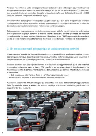 Alors que l’exécutif de la Métro envisage maintenant la réalisation d’un tel transport pour relier le Vercors
    à l’agglomération sur un axe routier loin d’être engorgé aux heures de pointe et pour 9 000 véhicules /
    jour, un projet structurant permettant de capter une partie du trafic nord de l’agglomération où 100 000
    véhicules transitent chaque jour pourrait voir le jour.

    Mon intervention dans la presse locale (article Dauphiné libéré du 4 avril 2012) m’a permis de constater
    que le projet le plus adapté aux modes de déplacements et ayant pour objectif de traiter les points noirs
    de circulation de l’agglomération retient l’attention de nombreux usagers.

    Cet engouement des usagers m’a conduit à me documenter, à étoffer ma connaissance en la matière
    afin de présenter un projet cohérent et réaliste visant à résoudre, en tant que mode de transport
    complémentaire du panel existant, les éternels « bouchons » sur l’A480 notamment des mardis et
    jeudis, et jours d’intempéries et l’ensemble des routes secondaires de l’entrée nord de Grenoble !




    2. Un contexte normatif, géographique et socioéconomique contraint
    L'agglomération grenobloise dispose de réels atouts pour se positionner au niveau européen : un tissu
    économique dynamique, des entreprises innovantes, un secteur recherche développé, des universités et
    des grandes écoles, un potentiel géographique, touristique et environnemental.

    Mais ces atouts ne sont pas exploités comme ils le devraient et l’agglomération, qui a raté certaines
    opportunités notamment avec la liaison TGV lyon-Turin qui aurait pu désservir l’agglomération via
    Montmélian, souffre de certains retards dans des domaines clefs que sont les infrastructures routières
    et ferroviaires.
     •	 	 de 3 heures pour relier Paris en Train, et + d’1 heure pour rejoindre Lyon !
        +
     •	 	 aturation de la traversée et du contournement de la ville de Grenoble
        s

    Aujourd’hui, ce sont 100 000 véhicules/jour qui circulent au nord ouest de Grenoble (Voreppe/Fontanil/
    Saint Egrève/Saint Martin le Vinoux). La solution de piéger la voiture en entrée d’agglomération doit
    s’appréhender à ce niveau-là.




4
 
