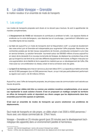 II.	 Le câble Voreppe – Grenoble
    le maillon novateur d’un ensemble de mode de transports


    1. Les enjeux4
    Les modes de transports proposés sont divers et ne doivent pas s’exclure. Ils sont à appréhender de
    manière complémentaire.

        •	 L’élargissement de l’A480 est nécessaire et contribuera à améliorer le trafic. Les espaces libérés et
          améliorés sur la voirie (échangeurs, voie réservée bus et covoiturage...) permettront l'affectation aux
          nouvelles lignes de bus express.

        •	 Le train est aujourd’hui un mode de transports dont la fréquentation croît5. Le projet de doublement
          des voies entre Lyon et Grenoble est indispensable pour augmenter l’offre proposée. Néanmoins, les
          contraintes posées par de tels travaux (acquisitions de fonciers, procédures) conduisent à une mise
          en service lointaine. La solution ferroviaire tournerait autour de 500/600 millions d’euros aujourd'hui
          en raison de la nécessité d'un nouveau tunnel près de Voreppe, de déplacer les conduites d'eau et de
          gaz qui longent la voie ferré et du coût des différents équipements ferroviaires. la Région mise plus sur
          une augmentation de la fiabilité et de la capacité du matériel que sur un développement de l'offre. Elle
          mise aussi sur une amélioration du réseau urbain et de la connexion avec les gares.

        •	 La ligne E du tramway sera mise en service au plus tard début 2015. La capacité journalière annoncée
          est de 22 000 passagers /jour et 2300 personnes /heure ; ce qui n'est pas particulièrement performant
          eu égard à son coût (+ de 30 millions d'€/km).



    Aujourd’hui, avec l’offre de transports proposés, les principaux axes de communication sont saturés aux
    heures de pointe.

    Le transport par câbles doit être vu comme une solution novatrice complémentaire, et en aucun
    cas représenter la seule solution d’avenir. C’est en proposant un maillage complet du territoire
    en offres de transports variés et répondant aux divers usages que les déplacements dans leur
    ensemble pourront être apaisés et optimisés.

    C’est seul un ensemble de modes de transports qui pourra solutionner ces problèmes de
    déplacements.



    Seul mode de transports en site propre, un câble urbain c’est 3500 à 4000 personnes /
    heure avec une vitesse commerciale de 27km/ heure.

    Voreppe – Grenoble en 25 minutes garanti (puis 20 minutes avec le développement tech-
    nologique des appareils) dans un environnement paisible et harmonieux.

    4
        sources : site internet doppelmayer / poma; site scoop.it (transport par cables)
    5
        Source : chiffres clés des déplacements 2010 observatoire des déplacements de la région grenobloise
6
 