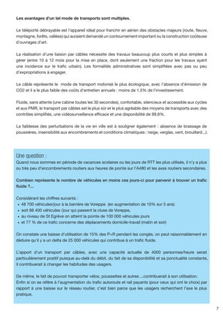 Les avantages d’un tel mode de transports sont multiples.

Le téléporté débrayable est l’appareil idéal pour franchir en aérien des obstacles majeurs (route, fleuve,
montagne, forêts, vallées) qui auraient demandé un contournement important ou la construction coûteuse
d'ouvrages d'art.

La réalisation d’une liaison par câbles nécessite des travaux beaucoup plus courts et plus simples à
gérer (entre 10 à 12 mois pour la mise en place, dont seulement une fraction pour les travaux ayant
une incidence sur le trafic urbain). Les formalités administratives sont simplifiées avec pas ou peu
d’expropriations à engager.

Le câble représente le mode de transport motorisé le plus écologique, avec l’absence d’émission de
CO2 et il a le plus faible des coûts d’entretien annuels : moins de 1,5% de l’investissement.

Fluide, sans attente (une cabine toutes les 30 secondes), confortable, silencieux et accessible aux cycles
et aux PMR, le transport par câbles est le plus sûr et le plus agréable des moyens de transports avec des
contrôles simplifiés, une vidéosurveillance efficace et une disponibilité de 99,8%.

La faiblesse des perturbations de la vie en ville est à souligner également : absence de brassage de
poussières, insensibilité aux encombrements et conditions climatiques : neige, verglas, vent, brouillard...).




Une question :
Quand nous sommes en période de vacances scolaires ou les jours de RTT les plus utilisés, il n’y a plus
ou très peu d’encombrements routiers aux heures de pointe sur l’A480 et les axes routiers secondaires.

Combien représente le nombre de véhicules en moins ces jours-ci pour parvenir à trouver un trafic
fluide ?...

Considérant les chiffres suivants :
 •	 48 700 véhicules/jour à la barrière de Voreppe (en augmentation de 10% sur 5 ans)
 •	 soit 88 400 véhicules /jour qui passent la cluse de Voreppe,
 •	 au niveau de St Egrève on atteint la pointe de 100 000 véhicules jours
 •	 et 77 % de ce trafic concerne des déplacements domicile-travail (matin et soir)

On constate une baisse d'utilisation de 15% des P+R pendant les congés, on peut raisonnablement en
déduire qu'il y a un delta de 25 000 véhicules qui contribue à un trafic fluide.

L’apport d'un transport par câbles, avec une capacité actuelle de 4000 personnes/heure serait
particulièrement positif puisque au-delà du débit, du fait de sa disponibilité et sa ponctualité constante,
il contribuerait à changer les habitudes des usagers.

De même, le fait de pouvoir transporter vélos, poussettes et autres ...contribuerait à son utilisation.
Enfin si on se réfère à l'augmentation du trafic autoroute et rail payants (pour ceux qui ont le choix) par
rapport à une baisse sur le réseau routier, c'est bien parce que les usagers recherchent l'axe le plus
pratique.


                                                                                                                7
 