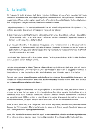2.	 La faisabilité
    En l’espèce, le projet proposé, fruit d’une réfléxion stratégique et non d’une expertise technique,
    permettrait de relier la cluse de Voreppe à la gare de Grenoble avec un tracé permettant de desservir le
    polygone scientifique, tout en captant les véhicules à l’entrée nord-ouest de l’agglomération, où plusieurs
    axes se rejoignent : péage autoroutier, axes secondaires encombrés.

    Le système proposé pour la liaison Voreppe-Grenoble est un téléphérique bi-câble débrayable ou «3S»,
    système qui associe deux grands principes des transports par câbles :

    1.	 Des infrastructures de téléphérique bi-câbles comprenant un ou deux câbles porteurs – deux câbles
       dans le système « 3S » - et un câble tracteur permettant des franchissements de grandes distances et
       donc un nombre de pylônes de ligne réduit

    2.	 Un mouvement continu et des cabines débrayables ; ainsi l’embarquement et le débarquement des
       passagers se font à vitesse réduite voire à l’arrêt tout en conservant la vitesse nominale de l’ensemble
       de l’installation. On peut ainsi atteindre des débits importants et une vitesse commerciale de 27 km/h
       dans l’état actuel de la technique.

    Les cabines sont de capacité 35 à 40 places suivant l’aménagement intérieur et le nombre de places
    assises, avec un confort de trajet optimal.



    Le tracé proposé pour la liaison Voreppe – Grenoble est particulièrement judicieux puisqu’il permet
    de rejoindre la gare de Grenoble depuis la Cluse de Voreppe en desservant le polygone scientifique et
    éventuellement la zone d’activités de Saint Martin le Vinoux pour éviter des survols d’habitation.

    Ce tracé n’est qu’une proposition et se veut simplement un exemple des possibilités du transport par
    câbles dans un secteur encombré de rivières, d’autoroutes et de voies de chemin de fer dont le survol
    est indispensable pour réaliser cette liaison.



    La gare au péage de Voreppe se situe au plus près de la rive droite de l’Isère, ceci afin de réduire la
    longueur de la ligne du tram aérien et donc le coût global. On réalise une voie de circulation après la
    barrière de péage ou au niveau du carrefour du Novotel. Cette voie remonte parallèlement à l’autoroute
    sur une distance de 1500 m environ et rejoint le parking contigu à la gare du tram aérien. Lorsque la
    voiture est stationnée, on rejoint les quais situés en hauteur par des escalators et ascenseurs.

    Après le survol de l’autoroute et l’angle nord de la station d’épuration, la cabine franchit l’Isère sur une
    distance de 700 m environ. Elle longe la berge rive gauche de l’Isère, survole l’extrémité gauche du
    Pont - barrage et atteint le polygone scientifique.

    Après avoir traversé cette station, la cabine rejoint la station terminus d’arrivée au droit à la gare routière.
    On se retrouve ainsi au cœur du nœud intermodal principal de Grenoble après 25 minutes de trajet.




8
 