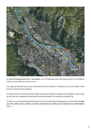 départ




                                                                                            Arrivée


Le coût d’investissement d'un « tram aérien » sur 10 kilomètres peut être évalué autour de 120 Millions
d’euros, contre 350 pour le tram au sol.

Les coûts de fonctionnement avec frais financiers sont estimés à 5 millions pour le tram aérien contre
plus de 10 pour le tram classique.

Comparé avec les coûts des autres modes de transport collectif, le projet est compétitif, d'autant plus
que ne sont pas intégrées les retombées environnementales ni la ressource transport fret.

 En effet, au vu du tracé proposé et des besoins en terme de transports logistiques sur ce territoire, le câble
peut être utilisé en flux continu en dehors des heures de pointe pour le transport de marchandises
(colis, …).




                                                                                                                  9
 