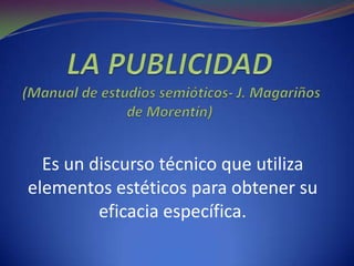 LA PUBLICIDAD (Manual de estudios semióticos- J. Magariños de Morentín) Es un discurso técnico que utiliza elementos estéticos para obtener su eficacia específica. 