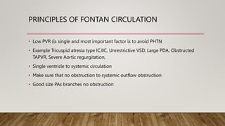 PRINCIPLES OF FONTAN CIRCULATION
• Low PVR (is single and most important factor is to avoid PHTN
• Example Tricuspid atresia type IC,IIC, Unrestrictive VSD, Large PDA, Obstructed
TAPVR, Severe Aortic regurgitation,
• Single ventricle to systemic circulation
• Make sure that no obstruction to systemic outflow obstruction
• Good size PAs branches no obstruction
 