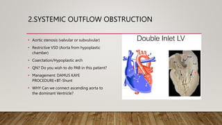 2.SYSTEMIC OUTFLOW OBSTRUCTION
• Aortic stenosis (valvular or subvulvular)
• Restrictive VSD (Aorta from hypoplastic
chamber)
• Coarctation/Hypoplastic arch
• QN? Do you wish to do PAB in this patient?
• Management: DAMUS KAYE
PROCEDURE+BT-Shunt
• WHY Can we connect ascending aorta to
the dominant Ventricle?
 