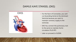 DAMUS KAYE STANSEL (DKS)
• For the favor of Coronaries, you cant
cut Ascending Aorta to the dominant
Ventricle because you want to
maintain coronary supply to the
ventricles
• DKS You connect the pulmonary root
to the aorta to maintain Aortic
circulation PLUS BTS
• Later on proceed to GLENN
 