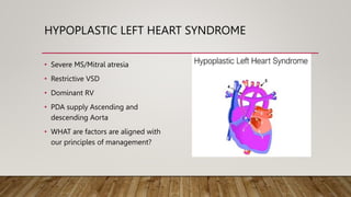 HYPOPLASTIC LEFT HEART SYNDROME
• Severe MS/Mitral atresia
• Restrictive VSD
• Dominant RV
• PDA supply Ascending and
descending Aorta
• WHAT are factors are aligned with
our principles of management?
 