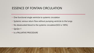 ESSENCE OF FONTAN CIRCULATION
• One functional single ventricle to systemic circulation
• Systemic venous return flow without pumping ventricle to the lungs
• No desaturated blood to the systemic circulation(SO2 is 100%)
• Qp;Qs=1
• Is a PALLIATIVE PROCEDURE
 