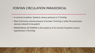 FONTAN CIRCULATION PARADOXICAL
• In normal circulation, Systemic venous pressure is 5-7mmHg
• Mean Pulmonary arterial pressure of at least 15mmHg in order the pulmonary
vascular network to be patent
• PARADOXICAL IN FONTAN is the existence of 3x normal of systemic venous
hypertension (15mmHg)
 