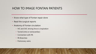 HOW TO IMAGE FONTAN PATIENTS
• Know what type of Fontan repair done
• Read the surgical reports
• Anatomy of Fontan circulation
• IVC and SVC driving force is inspiration
• Tunnel (intra or extracardiac)
• Connection with PA
• PA Branches
• Pulmonary veins
 
