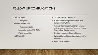 FOLLOW UP COMPLICATIONS
1.CARDIAC TYPE
Arrhythmia
2. EXTRACARDIAC TYPE
Thromboembolic
Lymphatic system PLE (13%)
Plastic bronchitis
LIVER FAILURE
• 1,ATRIAL ARRHYTHMIA 40%
• Is a life threatening complication from
sustained arrhythmia
• Tachycardia increase Pulmonary venous
atrial pressure, reducing Pulmonary blood
flow, reduce Cardiac output
• Pre load reduction, failure of fontan
• Rx Beta blocker Bisoprol, Amiodarone if is
recurrent
• EPS is under research
 