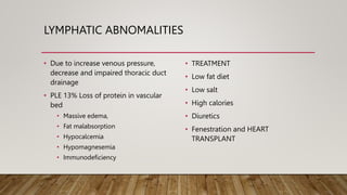 LYMPHATIC ABNOMALITIES
• Due to increase venous pressure,
decrease and impaired thoracic duct
drainage
• PLE 13% Loss of protein in vascular
bed
• Massive edema,
• Fat malabsorption
• Hypocalcemia
• Hypomagnesemia
• Immunodeficiency
• TREATMENT
• Low fat diet
• Low salt
• High calories
• Diuretics
• Fenestration and HEART
TRANSPLANT
 