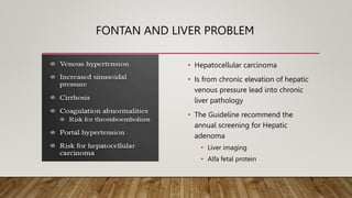 FONTAN AND LIVER PROBLEM
• Hepatocellular carcinoma
• Is from chronic elevation of hepatic
venous pressure lead into chronic
liver pathology
• The Guideline recommend the
annual screening for Hepatic
adenoma
• Liver imaging
• Alfa fetal protein
 