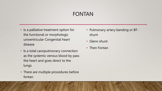 FONTAN
• Is a palliative treatment option for
the functional or morphologic
univentricular Congenital heart
disease
• Is a total cavopulmonary connection
as the systemic venous blood by pass
the heart and goes direct to the
lungs
• There are multiple procedures before
fontan
• Pulmonary artery banding or BT-
shunt
• Glenn shunt
• Then Fontan
 