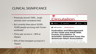 CLINICAL SIGNIFICANCE
• Previously around 1940s , single
ventricle were considered fatal
• But currently there about 50,000-
70,000 people are living with Fontan
worldwide1
• Thirty year survive is > 80% at
30years
• 95% of free transplant survival at 5-
10years
• 1. AHA 2019
 